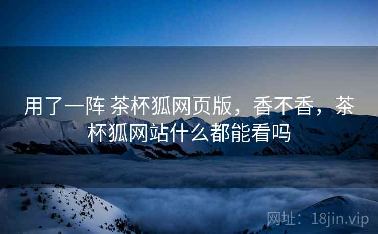 用了一阵 茶杯狐网页版,香不香,茶杯狐网站什么都能看吗 用了一阵 茶杯狐网页版,香不香,茶杯狐网站什么都能看吗