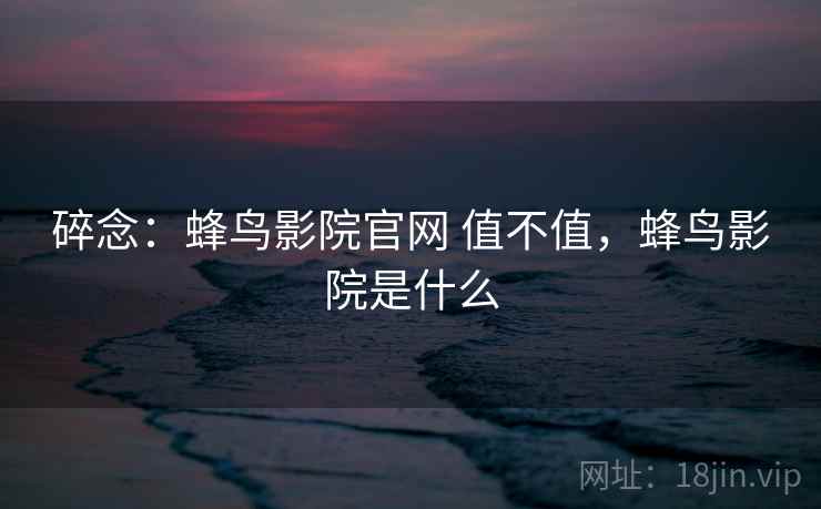 碎念:蜂鸟影院官网 值不值,蜂鸟影院是什么 碎念:蜂鸟影院官网 值不值,蜂鸟影院是什么