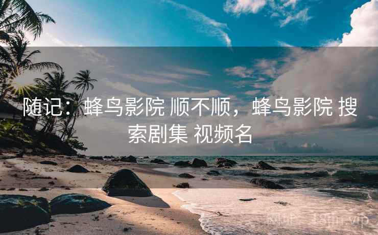 随记:蜂鸟影院 顺不顺,蜂鸟影院 搜索剧集 视频名 随记:蜂鸟影院 顺不顺,蜂鸟影院 搜索剧集 视频名