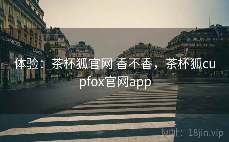 体验:茶杯狐官网 香不香,茶杯狐cupfox官网app 体验:茶杯狐官网 香不香,茶杯狐cupfox官网app