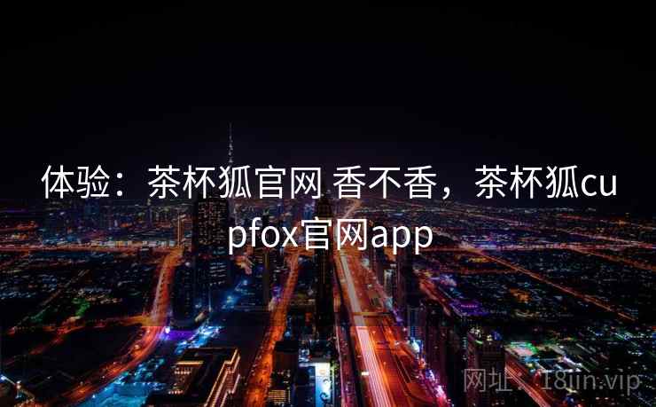 体验:茶杯狐官网 香不香,茶杯狐cupfox官网app 体验:茶杯狐官网 香不香,茶杯狐cupfox官网app