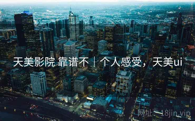 天美影院 靠谱不|个人感受,天美ui 天美影院 靠谱不|个人感受,天美ui