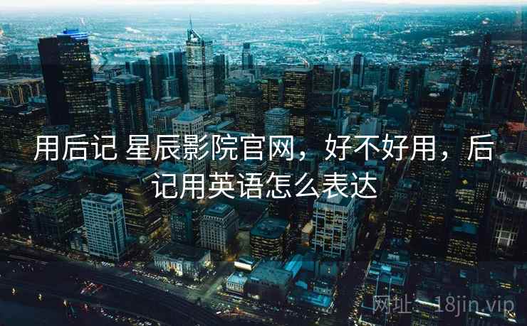 用后记 星辰影院官网,好不好用,后记用英语怎么表达 用后记 星辰影院官网,好不好用,后记用英语怎么表达