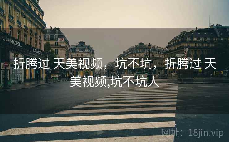 折腾过 天美视频,坑不坑,折腾过 天美视频,坑不坑人 折腾过 天美视频,坑不坑,折腾过 天美视频,坑不坑人