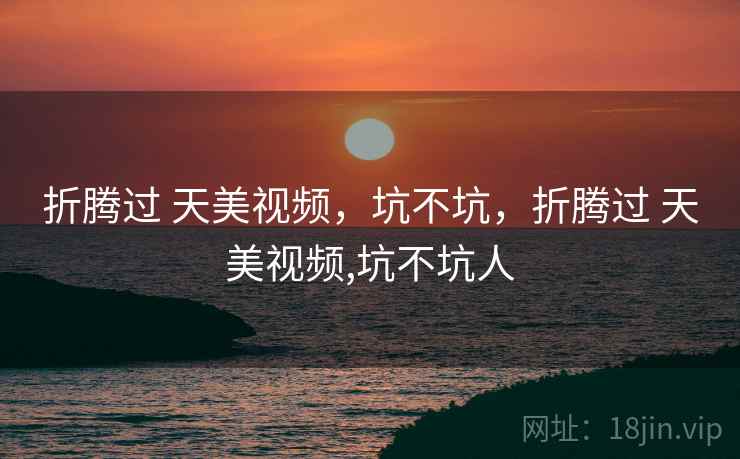 折腾过 天美视频,坑不坑,折腾过 天美视频,坑不坑人 折腾过 天美视频,坑不坑,折腾过 天美视频,坑不坑人