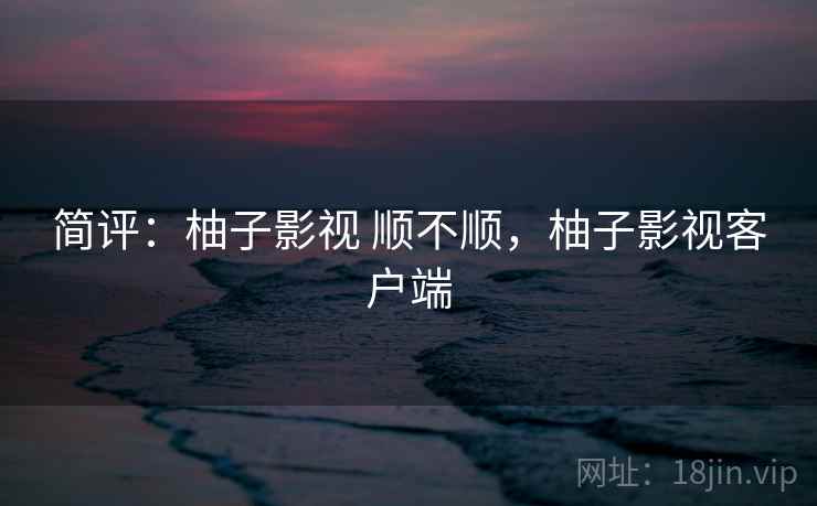 简评:柚子影视 顺不顺,柚子影视客户端 简评:柚子影视 顺不顺,柚子影视客户端