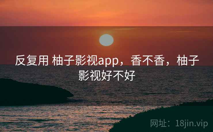 反复用 柚子影视app,香不香,柚子影视好不好 反复用 柚子影视app,香不香,柚子影视好不好