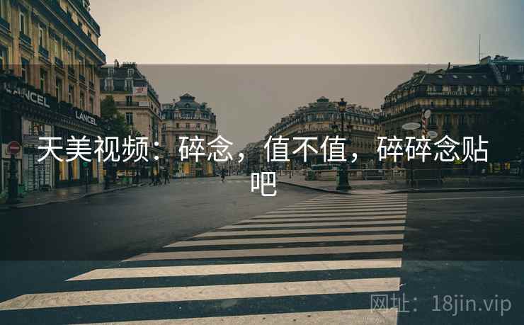 天美视频:碎念,值不值,碎碎念贴吧 天美视频:碎念,值不值,碎碎念贴吧