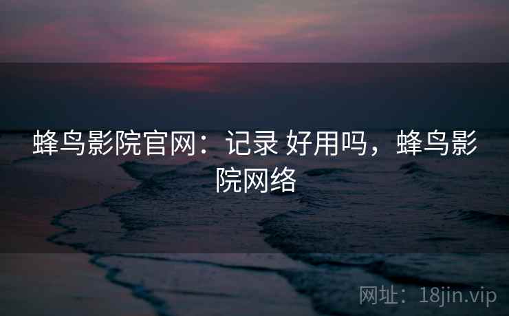 蜂鸟影院官网:记录 好用吗,蜂鸟影院网络 蜂鸟影院官网:记录 好用吗,蜂鸟影院网络