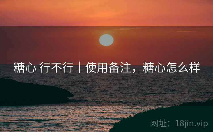 糖心 行不行|使用备注,糖心怎么样 糖心 行不行|使用备注,糖心怎么样