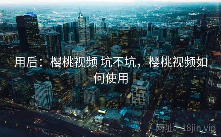 用后:樱桃视频 坑不坑,樱桃视频如何使用 用后:樱桃视频 坑不坑,樱桃视频如何使用