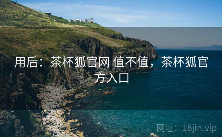 用后:茶杯狐官网 值不值,茶杯狐官方入口 用后:茶杯狐官网 值不值,茶杯狐官方入口