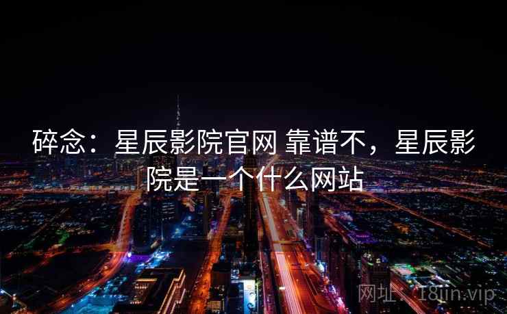 碎念:星辰影院官网 靠谱不,星辰影院是一个什么网站 碎念:星辰影院官网 靠谱不,星辰影院是一个什么网站
