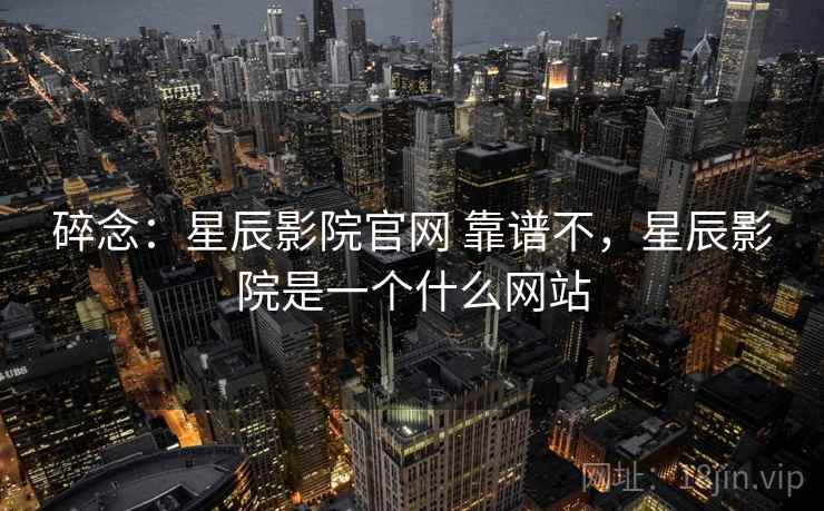 碎念:星辰影院官网 靠谱不,星辰影院是一个什么网站 碎念:星辰影院官网 靠谱不,星辰影院是一个什么网站