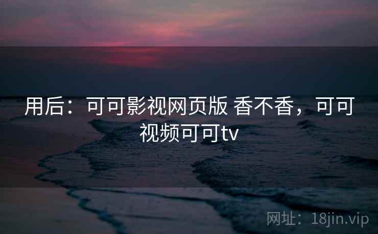 用后:可可影视网页版 香不香,可可视频可可tv 用后:可可影视网页版 香不香,可可视频可可tv
