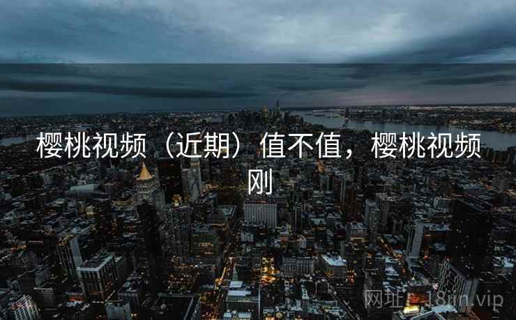樱桃视频(近期)值不值,樱桃视频刚 樱桃视频(近期)值不值,樱桃视频刚