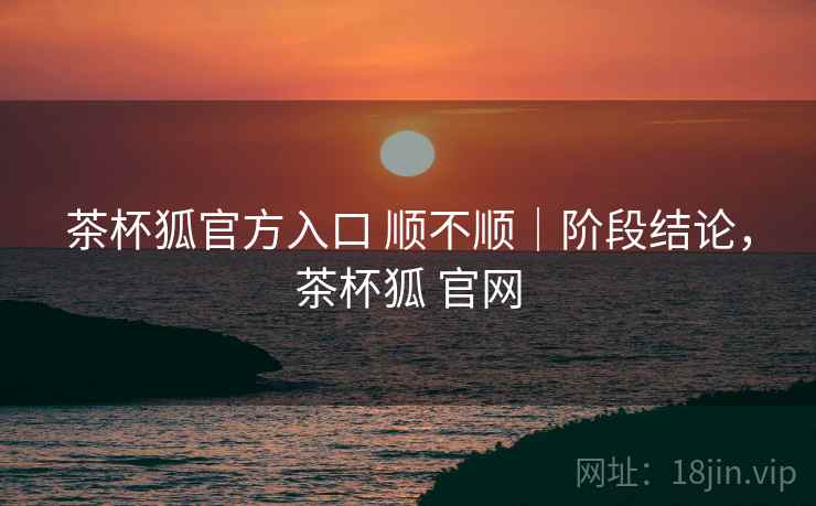 茶杯狐官方入口 顺不顺|阶段结论,茶杯狐 官网 茶杯狐官方入口 顺不顺|阶段结论,茶杯狐 官网
