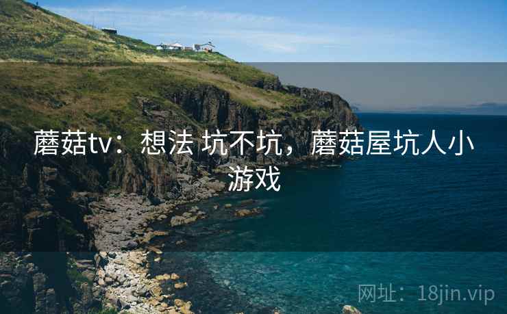 蘑菇tv:想法 坑不坑,蘑菇屋坑人小游戏 蘑菇tv:想法 坑不坑,蘑菇屋坑人小游戏