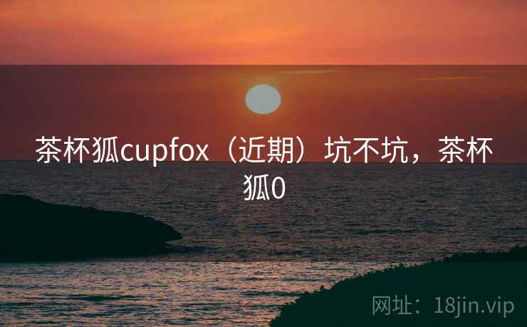 茶杯狐cupfox(近期)坑不坑,茶杯狐0 茶杯狐cupfox(近期)坑不坑,茶杯狐0