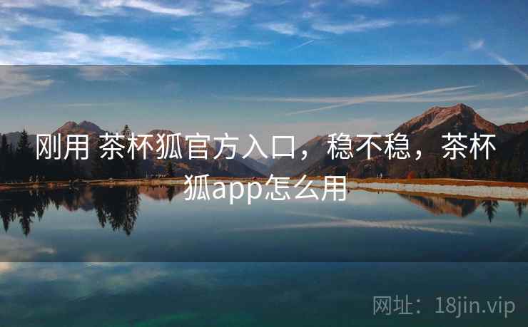 刚用 茶杯狐官方入口,稳不稳,茶杯狐app怎么用 刚用 茶杯狐官方入口,稳不稳,茶杯狐app怎么用