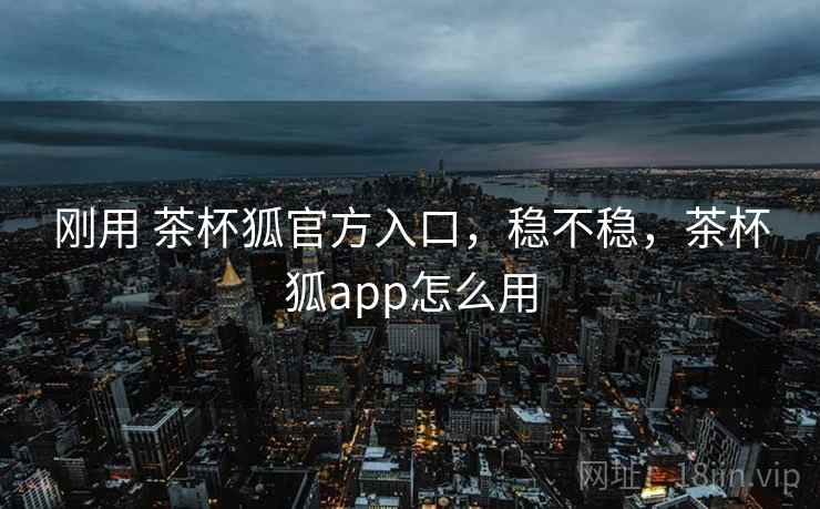刚用 茶杯狐官方入口,稳不稳,茶杯狐app怎么用 刚用 茶杯狐官方入口,稳不稳,茶杯狐app怎么用
