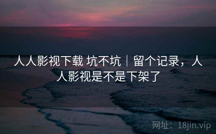 人人影视下载 坑不坑|留个记录,人人影视是不是下架了 人人影视下载 坑不坑|留个记录,人人影视是不是下架了