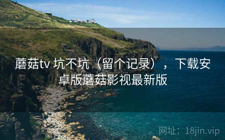 蘑菇tv 坑不坑(留个记录),下载安卓版蘑菇影视最新版 蘑菇tv 坑不坑(留个记录),下载安卓版蘑菇影视最新版