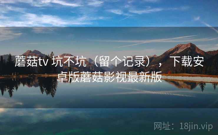 蘑菇tv 坑不坑(留个记录),下载安卓版蘑菇影视最新版 蘑菇tv 坑不坑(留个记录),下载安卓版蘑菇影视最新版