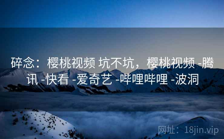 碎念:樱桃视频 坑不坑,樱桃视频 -腾讯 -快看 -爱奇艺 -哔哩哔哩 -波洞 碎念:樱桃视频 坑不坑,樱桃视频 -腾讯 -快看 -爱奇艺 -哔哩哔哩 -波洞
