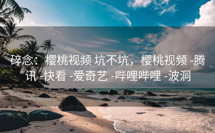 碎念:樱桃视频 坑不坑,樱桃视频 -腾讯 -快看 -爱奇艺 -哔哩哔哩 -波洞 碎念:樱桃视频 坑不坑,樱桃视频 -腾讯 -快看 -爱奇艺 -哔哩哔哩 -波洞