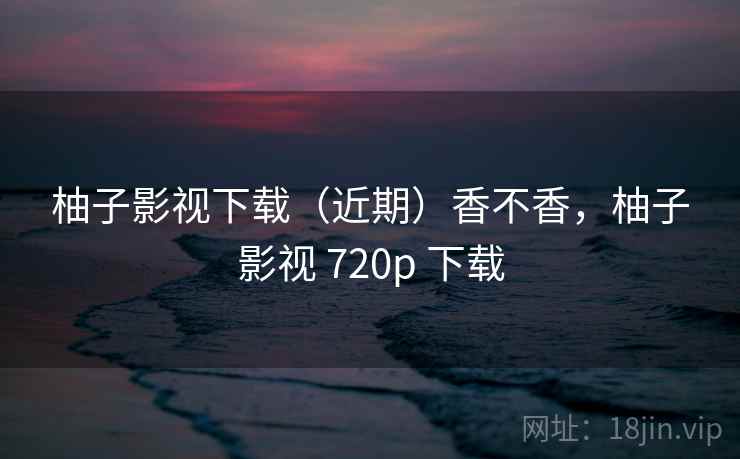 柚子影视下载(近期)香不香,柚子影视 720p 下载 柚子影视下载(近期)香不香,柚子影视 720p 下载