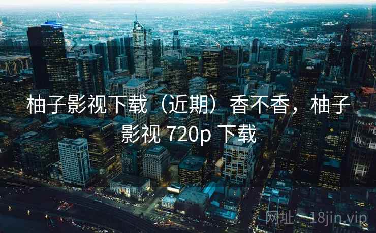 柚子影视下载(近期)香不香,柚子影视 720p 下载 柚子影视下载(近期)香不香,柚子影视 720p 下载
