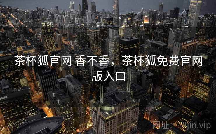 茶杯狐官网 香不香,茶杯狐免费官网版入口 茶杯狐官网 香不香,茶杯狐免费官网版入口