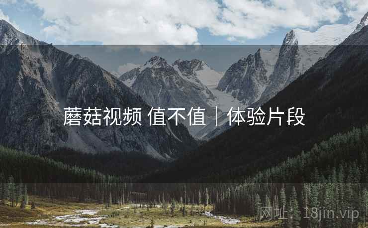 蘑菇视频 值不值|体验片段 蘑菇视频 值不值|体验片段