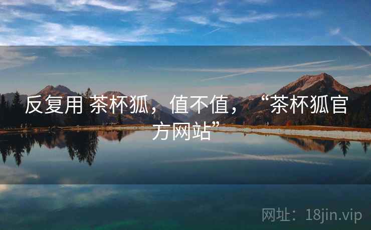 反复用 茶杯狐,值不值,“茶杯狐官方网站” 反复用 茶杯狐,值不值,“茶杯狐官方网站”