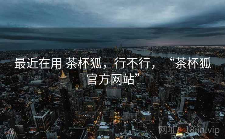 最近在用 茶杯狐，行不行，“茶杯狐官方网站”