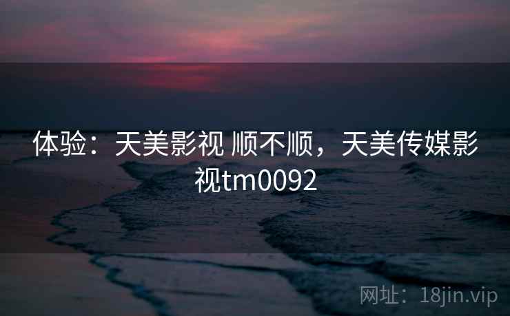 体验：天美影视 顺不顺，天美传媒影视tm0092