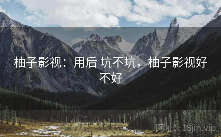 柚子影视:用后 坑不坑,柚子影视好不好 柚子影视:用后 坑不坑,柚子影视好不好